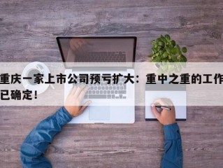 重庆一家上市公司预亏扩大：重中之重的工作已确定！