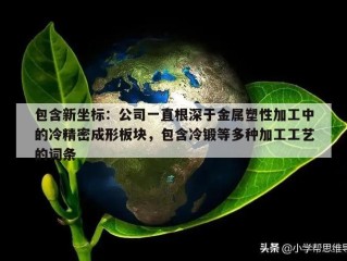 包含新坐标：公司一直根深于金属塑性加工中的冷精密成形板块，包含冷锻等多种加工工艺的词条
